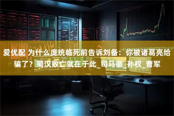 爱优配 为什么庞统临死前告诉刘备：你被诸葛亮给骗了？蜀汉败亡就在于此_司马徽_孙权_曹军