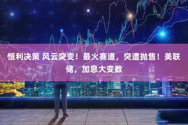 恒利决策 风云突变！最火赛道，突遭抛售！美联储，加息大变数