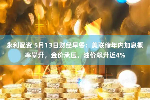 永利配资 5月13日财经早餐：美联储年内加息概率攀升，金价承压，油价飙升近4%