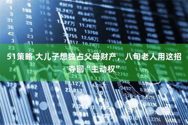 51策略 大儿子想独占父母财产，八旬老人用这招夺回“主动权”
