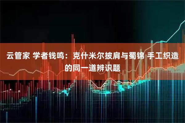 云管家 学者钱鸣：克什米尔披肩与蜀锦 手工织造的同一道辨识题